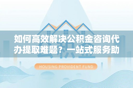 丰滨如何高效解决公积金咨询代办提取难题？一站式服务助您轻松搞定