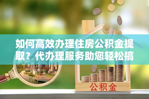 丰滨如何高效办理住房公积金提取？代办理服务助您轻松搞定