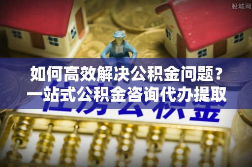 丰滨如何高效解决公积金问题？一站式公积金咨询代办提取服务全解析